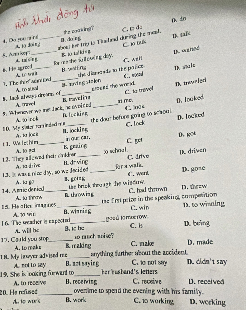 C. to do
4. Do you mind _the cooking? D. do
C. to talk D. talk
about her trip to Thailand during the meal.
A. to doing B. doing
5. Ann kept
A. talking B. to talking
D. waited
6. He agreed_ for me the following day.
A. to wait B. waiting C. wait
7. The thief admitted _the diamonds to the police.
D. stole
A. to steal B. having stolen C. steal
C. to travel D. traveled
8. Jack always dreams of _around the world.
A. travel B. traveling
9. Whenever we met Jack, he avoided _at me.
D. looked
A. to look B. looking C. look
D. locked
10. My sister reminded me_ the door before going to school.
A. to lock B. locking C. lock
11. We let him_ in our car.
D. got
A. to get B. getting C. get
12. They allowed their children_ to school.
A. to drive B. driving C. drive D. driven
13. It was a nice day, so we decided_ for a walk.
A. to go B. going C. went D. gone
14. Annie denied_ the brick through the window.
A. to throw B. throwing C. had thrown D. threw
15. He often imagines _the first prize in the speaking competition
A. to win B. winning C. win D. to winning
16. The weather is expected_ good tomorrow.
A. will be B. to be C. is
D. being
17. Could you stop_ so much noise?
A. to make B. making C. make D. made
18. My lawyer advised me_ anything further about the accident.
A. not to say B. not saying
C. to not say D. didn’t say
19. She is looking forward to_ her husband's letters
A. to receive B. receiving C. receive D. received
20. He refused_ overtime to spend the evening with his family.
A. to work B. work C. to working D. working