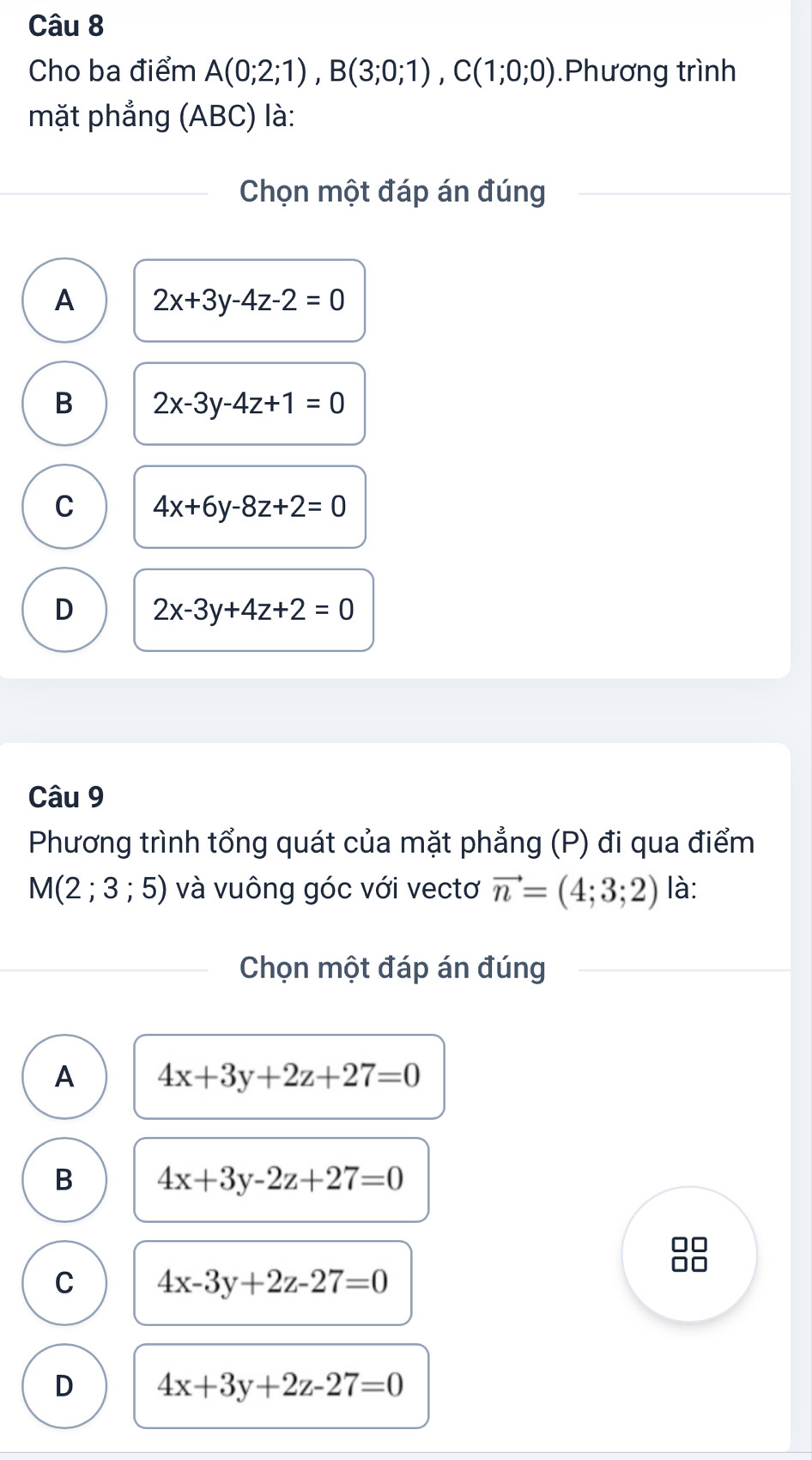 Cho ba điểm A(0;2;1), B(3;0;1), C(1;0;0).Phương trình
mặt phẳng (ABC) là:
Chọn một đáp án đúng
A 2x+3y-4z-2=0
B 2x-3y-4z+1=0
C 4x+6y-8z+2=0
D 2x-3y+4z+2=0
Câu 9
Phương trình tổng quát của mặt phẳng (P) đi qua điểm
M(2;3;5) và vuông góc với vectơ vector n=(4;3;2) là:
Chọn một đáp án đúng
A 4x+3y+2z+27=0
B 4x+3y-2z+27=0
□□
C 4x-3y+2z-27=0
□□
D 4x+3y+2z-27=0