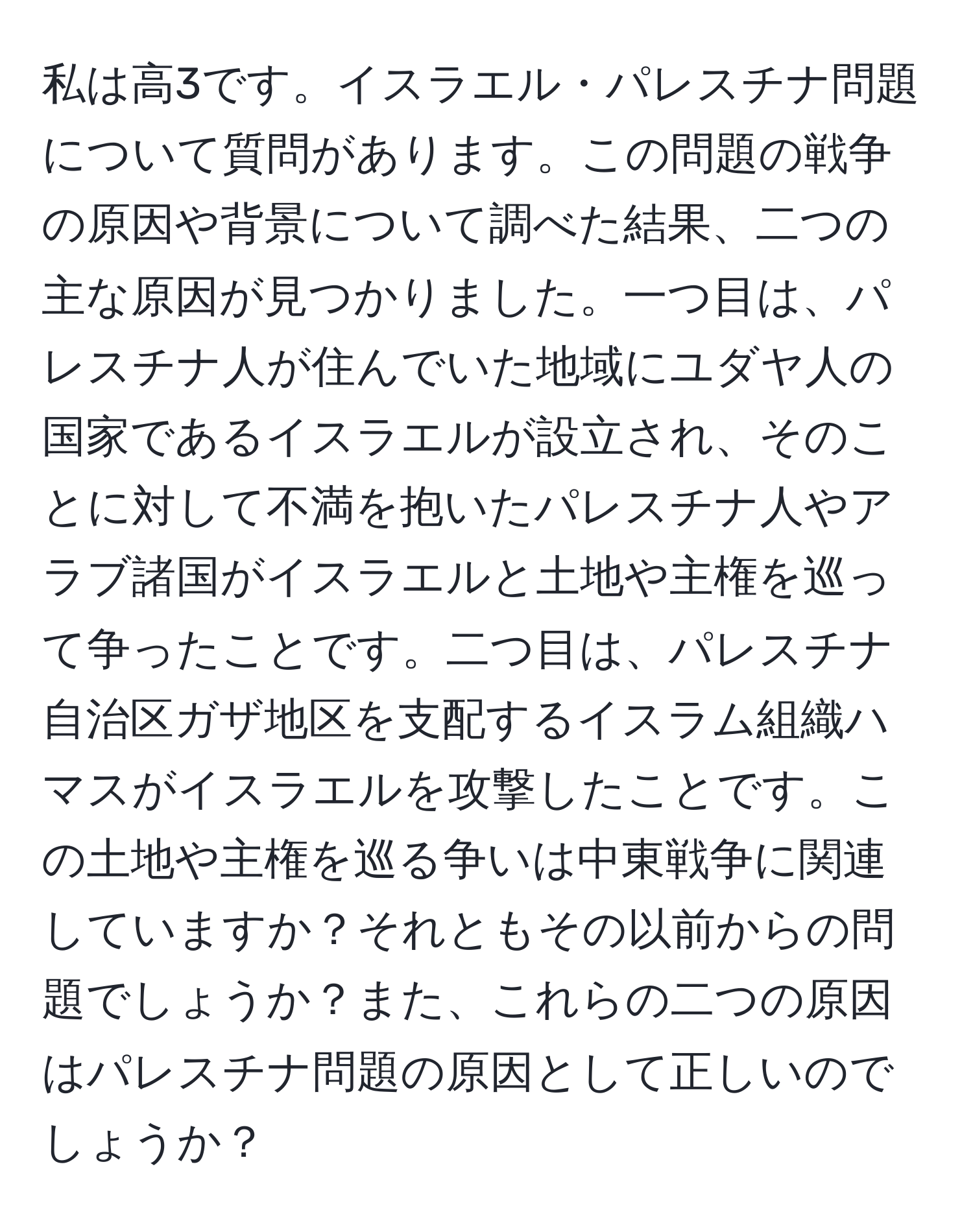 私は高3です。イスラエル・パレスチナ問題について質問があります。この問題の戦争の原因や背景について調べた結果、二つの主な原因が見つかりました。一つ目は、パレスチナ人が住んでいた地域にユダヤ人の国家であるイスラエルが設立され、そのことに対して不満を抱いたパレスチナ人やアラブ諸国がイスラエルと土地や主権を巡って争ったことです。二つ目は、パレスチナ自治区ガザ地区を支配するイスラム組織ハマスがイスラエルを攻撃したことです。この土地や主権を巡る争いは中東戦争に関連していますか？それともその以前からの問題でしょうか？また、これらの二つの原因はパレスチナ問題の原因として正しいのでしょうか？