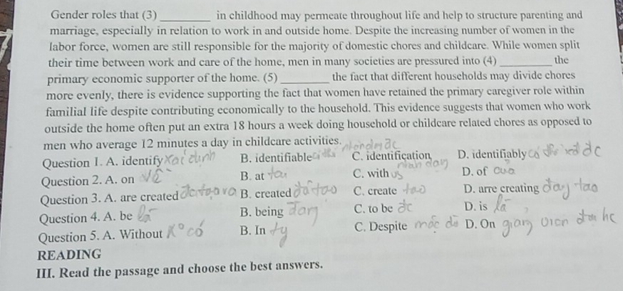 Gender roles that (3)_ in childhood may permeate throughout life and help to structure parenting and
marriage, especially in relation to work in and outside home. Despite the increasing number of women in the
labor force, women are still responsible for the majority of domestic chores and childcare. While women split
their time between work and care of the home, men in many societies are pressured into (4) _the
primary economic supporter of the home. (5) _the fact that different households may divide chores
more evenly, there is evidence supporting the fact that women have retained the primary caregiver role within
familial life despite contributing economically to the household. This evidence suggests that women who work
outside the home often put an extra 18 hours a week doing household or childcare related chores as opposed to
men who average 12 minutes a day in childcare activities.
Question 1. A. identify B. identifiable C.identification D. identifiably
B. at
Question 2. A. on C. with D. of
Question 3. A. are created B. created C. create D. arre creating
Question 4. A. be B. being C. to be D. is
Question 5. A. Without B. In C. Despite D. On
READING
III. Read the passage and choose the best answers.