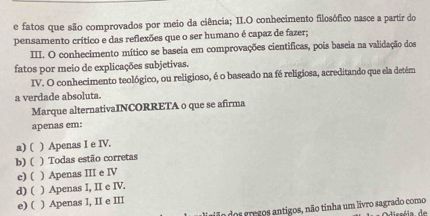 fatos que são comprovados por meio da ciência; II.O conhecimento filosófico nasce a partir do
pensamento crítico e das reflexões que o ser humano é capaz de fazer;
III. O conhecimento mítico se baseia em comprovações cientificas, pois baseia na validação dos
fatos por meio de explicações subjetivas.
IV. O conhecimento teológico, ou religioso, é o baseado na fé religiosa, acreditando que ela detém
a verdade absoluta.
Marque alternativaINCORRETA o que se afirma
apenas em:
a) ( ) Apenas I e IV.
b) ( ) Todas estão corretas
c) ( ) Apenas III e IV
d) ( ) Apenas I, II e IV.
e) ( ) Apenas I, II e III
jão dos gregos antigos, não tinha um livro sagrado como Odisséia de