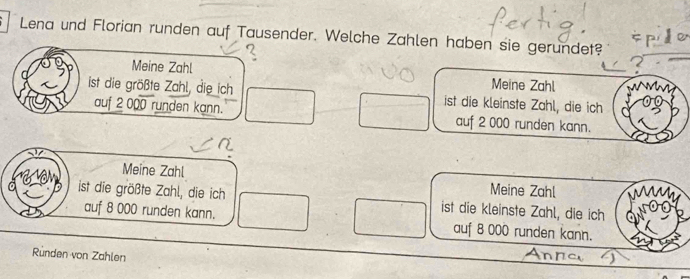 Lena und Florian runden auf Tausender. Welche Zahlen haben sie gerundet?
a
?
Meine Zahl Meine Zahl
ist die größte Zahl, die ich ist die kleinste Zahl, die ich
auf 2 000 runden kann. auf 2 000 runden kann.
Meine Zahl Meine Zahl
ist die größte Zahl, die ich ist die kleinste Zahl, die ich
auf 8 000 runden kann. auf 8 000 runden kann.
Ründen von Zahlen