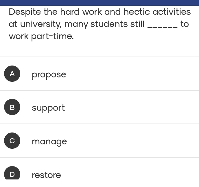 Despite the hard work and hectic activities
at university, many students still _to
work part-time.
A propose
B support
manage
D restore