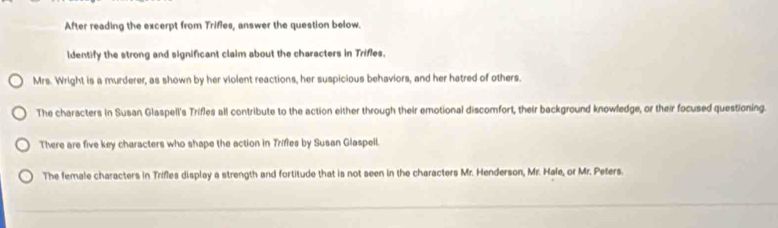 After reading the excerpt from Trifies, answer the question below. 
ldentify the strong and significant claim about the characters in Trifles. 
Mrs. Wright is a murderer, as shown by her violent reactions, her suspicious behaviors, and her hatred of others. 
The characters in Susan Glaspell's Trifles all contribute to the action either through their emotional discomfort, their background knowledge, or their focused questioning. 
There are five key characters who shape the action in Trifles by Susan Glaspell. 
The female characters in Trifles display a strength and fortitude that is not seen in the characters Mr. Henderson, Mr. Hale, or Mr. Peters.