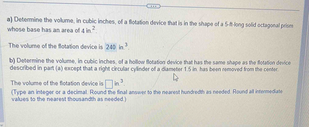 Determine the volume, in cubic inches, of a flotation device that is in the shape of a 5-ft -long solid octagonal prism 
whose base has an area of 4in.^2. 
The volume of the flotation device is 240in.^3. 
b) Determine the volume, in cubic inches, of a hollow flotation device that has the same shape as the flotation device 
described in part (a) except that a right circular cylinder of a diameter 1.5 in. has been removed from the center. 
The volume of the flotation device is □ in.^3. 
(Type an integer or a decimal. Round the final answer to the nearest hundredth as needed. Round all intermediate 
values to the nearest thousandth as needed.)