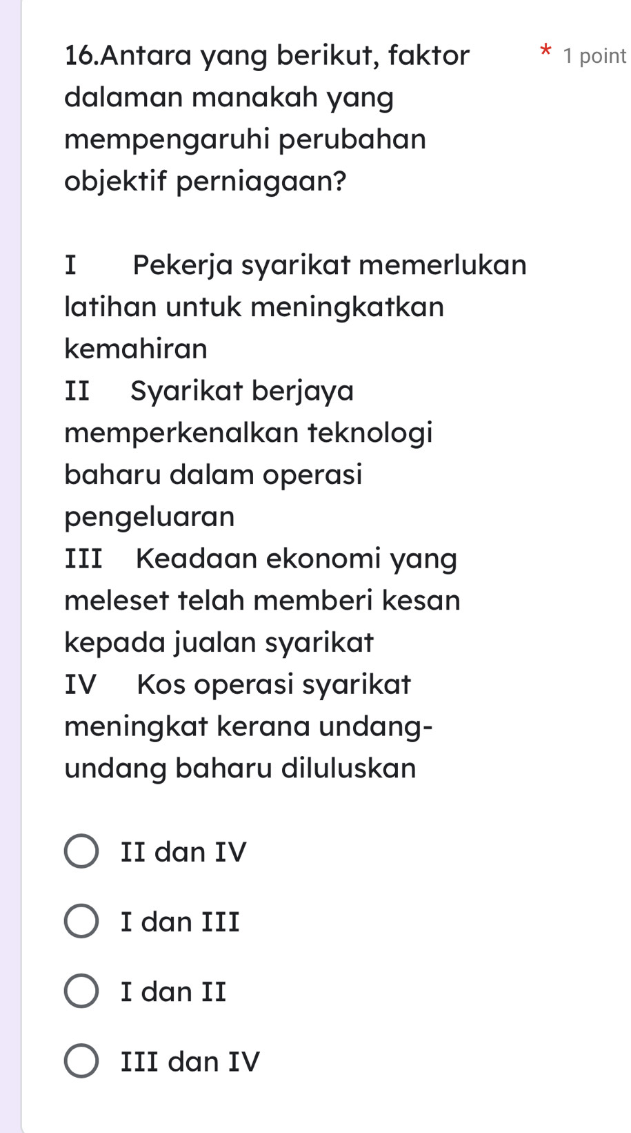 Antara yang berikut, faktor 1 point
dalaman manakah yang
mempengaruhi perubahan
objektif perniagaan?
I Pekerja syarikat memerlukan
latihan untuk meningkatkan
kemahiran
II Syarikat berjaya
memperkenalkan teknologi
baharu dalam operasi
pengeluaran
III Keadaan ekonomi yang
meleset telah memberi kesan
kepada jualan syarikat
IV Kos operasi syarikat
meningkat kerana undang-
undang baharu diluluskan
II dan IV
I dan III
I dan II
III dan IV