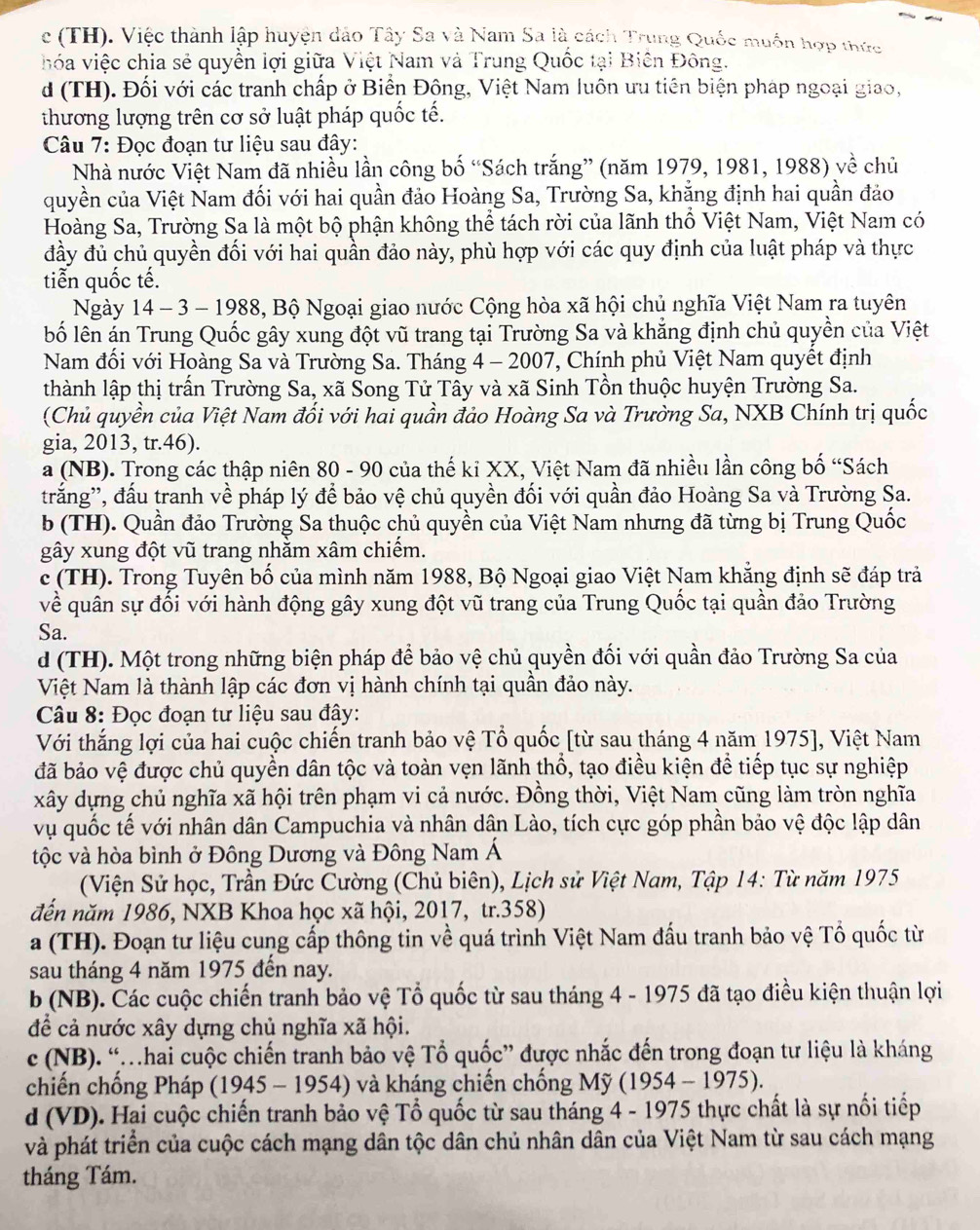 c (TH). Việc thành lập huyện đảo Tây Sa và Nam Sa là cách Trung Quốc muồn hợp thức
vhóa việc chia sẻ quyền lợi giữa Việt Nam và Trung Quốc tại Biên Đông.
d (TH). Đối với các tranh chấp ở Biển Đông, Việt Nam luôn ưu tiên biện pháp ngoại giao,
thương lượng trên cơ sở luật pháp quốc tế.
Câu 7: Đọc đoạn tư liệu sau đây:
Nhà nước Việt Nam đã nhiều lần công bố “Sách trắng” (năm 1979, 1981, 1988) về chủ
quyền của Việt Nam đối với hai quần đảo Hoàng Sa, Trường Sa, khẳng định hai quần đảo
Hoàng Sa, Trường Sa là một bộ phận không thể tách rời của lãnh thổ Việt Nam, Việt Nam có
đầy đủ chủ quyền đối với hai quần đảo này, phù hợp với các quy định của luật pháp và thực
tiển quốc tế.
Ngày 14 - 3 - 1988, Bộ Ngoại giao nước Cộng hòa xã hội chủ nghĩa Việt Nam ra tuyên
lố lên án Trung Quốc gây xung đột vũ trang tại Trường Sa và khẳng định chủ quyền của Việt
Nam đối với Hoàng Sa và Trường Sa. Tháng 4 - 2007, Chính phủ Việt Nam quyềt định
thành lập thị trấn Trường Sa, xã Song Tử Tây và xã Sinh Tồn thuộc huyện Trường Sa.
(Chủ quyền của Việt Nam đối với hai quần đảo Hoàng Sa và Trường Sa, NXB Chính trị quốc
gia, 2013, tr.46).
a (NB). Trong các thập niên 80 - 90 của thế kỉ XX, Việt Nam đã nhiều lần công bố “Sách
trắng'', đấu tranh về pháp lý để bảo vệ chủ quyền đối với quần đảo Hoàng Sa và Trường Sa.
b (TH). Quần đảo Trường Sa thuộc chủ quyền của Việt Nam nhưng đã từng bị Trung Quốc
gây xung đột vũ trang nhằm xâm chiếm.
c (TH). Trong Tuyên bố của mình năm 1988, Bộ Ngoại giao Việt Nam khẳng định sẽ đáp trả
về quân sự đối với hành động gây xung đột vũ trang của Trung Quốc tại quần đảo Trường
Sa.
d (TH). Một trong những biện pháp để bảo vệ chủ quyền đối với quần đảo Trường Sa của
Việt Nam là thành lập các đơn vị hành chính tại quần đảo này.
Câu 8: Đọc đoạn tư liệu sau đây:
Với thắng lợi của hai cuộc chiến tranh bảo vệ Tổ quốc [từ sau tháng 4 năm 1975], Việt Nam
đã bảo vệ được chủ quyền dân tộc và toàn vẹn lãnh thổ, tạo điều kiện đề tiếp tục sự nghiệp
xây dựng chủ nghĩa xã hội trên phạm vi cả nước. Đồng thời, Việt Nam cũng làm tròn nghĩa
vụ quốc tế với nhân dân Campuchia và nhân dân Lào, tích cực góp phần bảo vệ độc lập dân
tộc và hòa bình ở Đông Dương và Đông Nam Á
(Viện Sử học, Trần Đức Cường (Chủ biên), Lịch sử Việt Nam, Tập 14: Từ năm 1975
đến năm 1986, NXB Khoa học xã hội, 2017, tr.358)
a (TH). Đoạn tư liệu cung cấp thông tin về quá trình Việt Nam đấu tranh bảo vệ Tổ quốc từ
sau tháng 4 năm 1975 đến nay.
b (NB). Các cuộc chiến tranh bảo vệ Tổ quốc từ sau tháng 4 - 1975 đã tạo điều kiện thuận lợi
để cả nước xây dựng chủ nghĩa xã hội.
c (NB). “hai cuộc chiến tranh bảo vệ Tổ quốc” được nhắc đến trong đoạn tư liệu là kháng
chiến chống Pháp (1945 - 1954) và kháng chiến chống Mỹ (1954 - 1975).
d (VD). Hai cuộc chiến tranh bảo vệ Tổ quốc từ sau tháng 4 - 1975 thực chất là sự nổi tiếp
và phát triển của cuộc cách mạng dân tộc dân chủ nhân dân của Việt Nam từ sau cách mạng
tháng Tám.