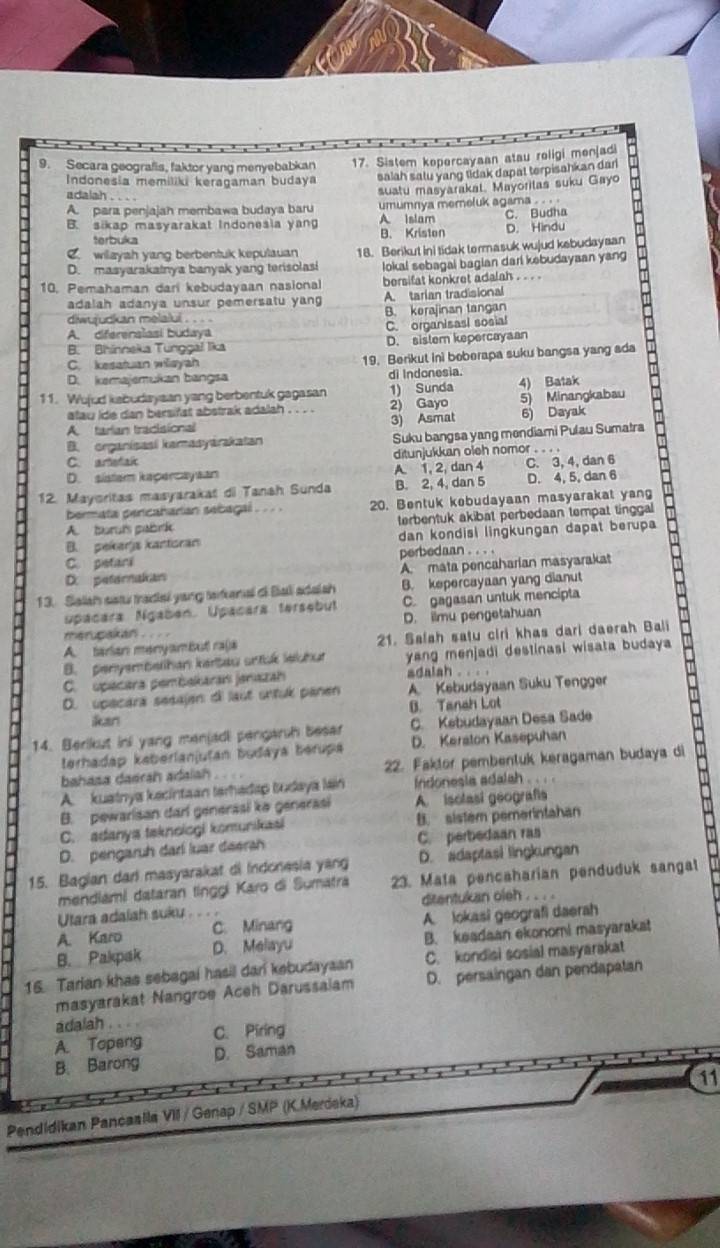 Secara geografis, faktor yang menyebabkan 17. Sistem kepercayaan atau roligi menjadi
Indonesia memiliki keragaman budaya salah satu yang tidak dapat terpisahkan dari
adalah .
A. para penjajah membawa budaya baru suatu masyarakal. Mayorilas suku Gayo
umumnya memeluk agama . . .
B. sikap masyarakat Indonesia yang A Islam C. Budha
terbuka B. Kriston D. Hindu
C. wilayah yang berbentuk kepulauan 18. Berikut ini tidak termasuk wujud kebudaysan
D. masyarakatnya banyak yang terisolasi
10. Pemahaman dari kebudayaan nasional lokal sebagai bagian dari kebudayaan yang
bersifat konkret adalah . .  .
adalah adanya unsur pemersatu yang A. tarian tradisional
diwujudkan melalui . . . B. kerajinan tangan
A. difereralasi budaya C. organisasi sosial
B. Bhinneka Tunggal lika D. sistem kepercayaan
C. kesatuan wiayah 19. Berikut ini beberapa suku bangsa yang ada
D. kemajemukan bangsa di Indonesia.
11. Wujud kabudayaan yang berbentuk gagasan 1) Sunda 4) Batak
atau ide dan bersifst abstrak adalah . . . . 2) Gayo 5) Minangkabau
A tarian tradisional 3) Asmat 6) Dayak
B. organisasi kamasyarakatan Suku bangsa yang mendiami Pulau Sumatra
C. artetak ditunjukkan oleh nomor . . . .
D. sistam kapercayaan A. 1, 2, dan 4 C. 3, 4, dan 6
12. Mayoritas masyarakat di Tanah Sunda B. 2, 4, dan 5 D. 4, 5, dan 6
bermata percaharian sebagal . . . . 20. Bentuk kebudayaan masyarakat yang
A. buruis pabri terbentuk akibat perbedaan tempat tinggal
B. pekarjs kantoran dan kondisi lingkungan dapat berupa
C. petani perbedaan . . . .
D. peternakan A. mata pencaharian masyarakat
13. Salsh sstu tradiai yang tafenal of Bali adaish B. kepercayaan yang dianut
Upacara Ngabén. Upacara tersebut C. gagasan untuk mencipta
merupakan .  .  . . D. ilmu pengetahuan
A. tarian menyambut ra(a 21. Salah satu ciri khas dari daerah Bali
B. penyembethan kerbeu srtuk leichut yang menjadi destinasi wisata budaya 
C. upacara pembakaran jnazah adalsh . . . .
D. upecara sesajen di laut untuk panen A. Kebudayaan Suku Tengger
B. Tanah Lot
ikan
14. Berikut ini yang manjadi pengarsh beser C. Kebudayaan Desa Sade
terhadap kaberlanjutan budaya bérupa D. Keraton Kasepuhan
bahasa daerah adaiah . 22. Faktor pembentuk keragaman budaya di
A  kuatnya kecintaan terhadap budaya láin  indonesia adalah . .  .
B. pewarisan darl generasi kə generasi A. isolasi geografí
C. adanya taknoiogi komunikasi B. sistem pemerintahan
D. pengaruh dari luar deerh C. perbedaan ras
15. Bagian darl masyarakat di Indonesia yang D. adaptasi lingkungan
mendiami dataran tinggi Karo di Sumatra 23. Mata pencaharian penduduk sangat
Utara adaiah suku     ditentukan oleh . . . .
A. Karo C. Minang A. lokasi geografi daerah
B. Pakpak D. Melayu B. keadaan ekonomi masyarakat
16. Tarian khas sebagai hasil dari kebudayaan C. kondisi sosial masyarakat
masyarakat Nangroe Aceh Darussaiam D. persaingan dan pendapatan
adalah
A. Topeng C. Piring
B. Barong D. Saman
11
Pendidikan Pancaalla VII / Genap / SMP (K.Merdeka)