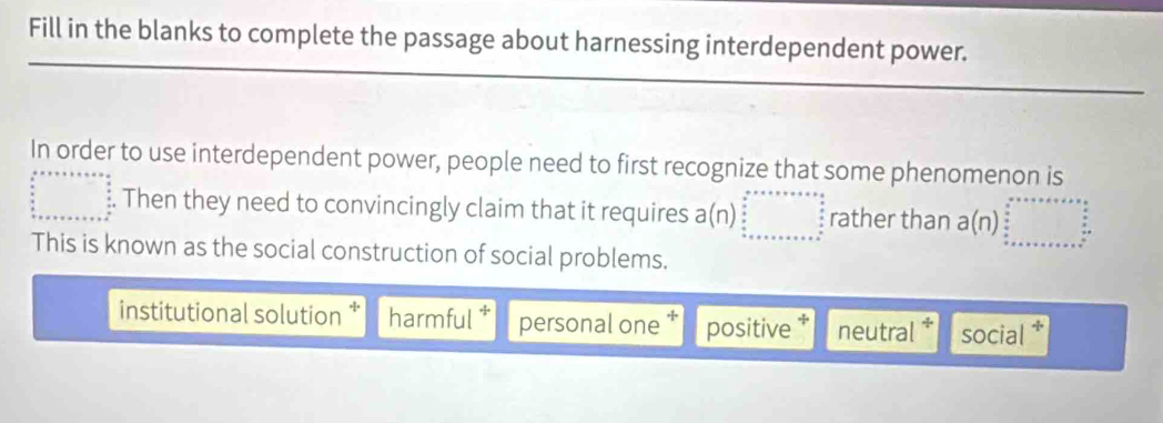 Fill in the blanks to complete the passage about harnessing interdependent power.
In order to use interdependent power, people need to first recognize that some phenomenon is
beginarrayr b+c+++x+y+c+e  4/5 5  4/5   4/5  x+x+x++a+b+ 4/5 endarray Then they need to convincingly claim that it requires a(n)beginarrayr  2/3 ,·s ·s   4/3  _ frac 4 rather than a(n)beginarrayr □
This is known as the social construction of social problems.
institutional solution * harmful personal one positive neutral social