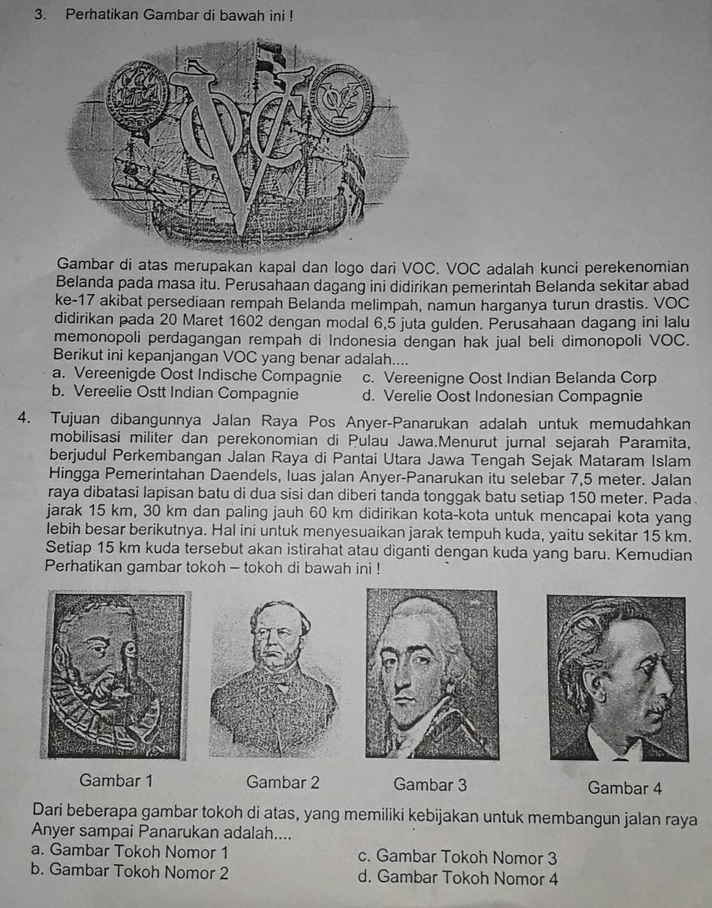 Perhatikan Gambar di bawah ini !
Gambar di atas merupakan kapal dan logo dari VOC. VOC adalah kunci perekenomian
Belanda pada masa itu. Perusahaan dagang ini didirikan pemerintah Belanda sekitar abad
ke-17 akibat persediaan rempah Belanda melimpah, namun harganya turun drastis. VOC
didirikan pada 20 Maret 1602 dengan modal 6,5 juta gulden. Perusahaan dagang ini lalu
memonopoli perdagangan rempah di Indonesia dengan hak jual beli dimonopoli VOC.
Berikut ini kepanjangan VOC yang benar adalah....
a. Vereenigde Oost Indische Compagnie c. Vereenigne Oost Indian Belanda Corp
b. Vereelie Ostt Indian Compagnie d. Verelie Oost Indonesian Compagnie
4. Tujuan dibangunnya Jalan Raya Pos Anyer-Panarukan adalah untuk memudahkan
mobilisasi militer dan perekonomian di Pulau Jawa.Menurut jurnal sejarah Paramita,
berjudul Perkembangan Jalan Raya di Pantai Utara Jawa Tengah Sejak Mataram Islam
Hingga Pemerintahan Daendels, luas jalan Anyer-Panarukan itu selebar 7,5 meter. Jalan
raya dibatasi lapisan batu di dua sisi dan diberi tanda tonggak batu setiap 150 meter. Pada 
jarak 15 km, 30 km dan paling jauh 60 km didirikan kota-kota untuk mencapai kota yang
lebih besar berikutnya. Hal ini untuk menyesuaikan jarak tempuh kuda, yaitu sekitar 15 km.
Setiap 15 km kuda tersebut akan istirahat atau diganti dengan kuda yang baru. Kemudian
Perhatikan gambar tokoh - tokoh di bawah ini !
Gambar 1 Gambar 2 Gambar 3 Gambar 4
Dari beberapa gambar tokoh di atas, yang memiliki kebijakan untuk membangun jalan raya
Anyer sampai Panarukan adalah....
a. Gambar Tokoh Nomor 1 c. Gambar Tokoh Nomor 3
b. Gambar Tokoh Nomor 2 d. Gambar Tokoh Nomor 4