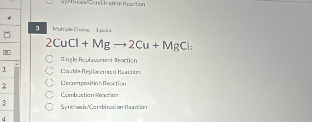 Synthesis/Combination Reaction
3 Multiple Choice 1 point
2CuC · l+Mgto 2Cu+MgCl_2
Single Replacement Reaction
1
Double Replacement Reaction
2
Decomposition Reaction
Combustion Reaction
3
Synthesis/Combination Reaction
4