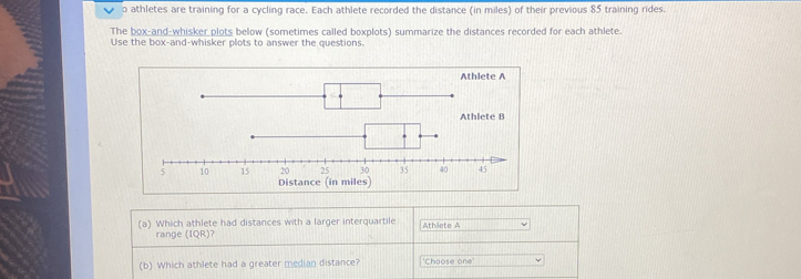 athletes are training for a cycling race. Each athlete recorded the distance (in miles) of their previous 85 training rides 
The box-and-whisker plots below (sometimes called boxplots) summarize the distances recorded for each athlete. 
Use the box-and-whisker plots to answer the questions. 
Athlete A 
Distance (in miles) 
(a) Which athlete had distances with a larger interquartile Athilete A 
range (IQR)? 
(b) Which athlete had a greater median distance? 'Choose one'