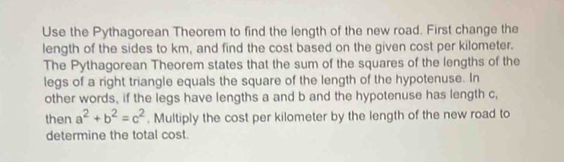 Use the Pythagorean Theorem to find the length of the new road. First change the 
length of the sides to km, and find the cost based on the given cost per kilometer. 
The Pythagorean Theorem states that the sum of the squares of the lengths of the 
legs of a right triangle equals the square of the length of the hypotenuse. In 
other words, if the legs have lengths a and b and the hypotenuse has length c, 
then a^2+b^2=c^2. Multiply the cost per kilometer by the length of the new road to 
determine the total cost.