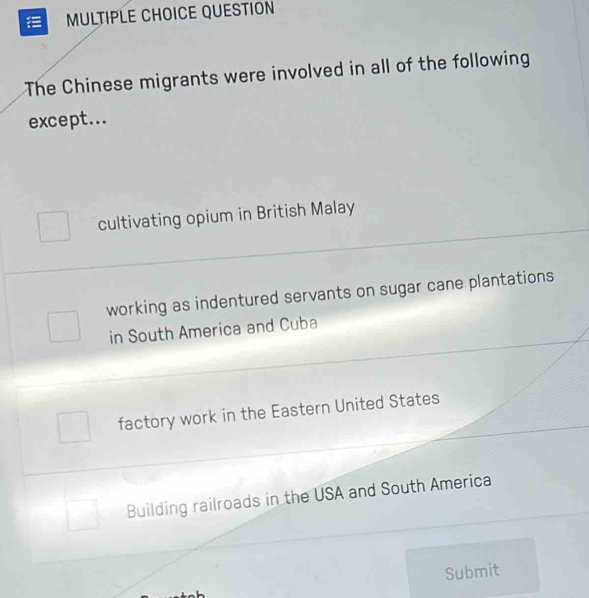 QUESTION
The Chinese migrants were involved in all of the following
except...
cultivating opium in British Malay
working as indentured servants on sugar cane plantations
in South America and Cuba
factory work in the Eastern United States
Building railroads in the USA and South America
Submit