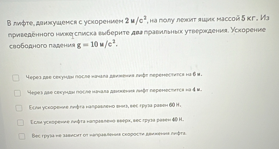 Влиφте, движушемся с ускорением 2M/c^2 , на лолу лежит ящик массой 5 кг. Из
приведенного ниже списка выберите два πравильных утверждения. Ускорение
свободного падения g=10M/c^2.
Через две секунды после начала движения лифт переместится на б м.
Через две секунды после начала движения лифт переместится на 4 м.
Εсли ускорение лифта налравлено внизе вес груза равен бО Н.
Εсли ускорение лифта направлено вверхе вес груза равен 4О Н.
Вес груза не зависит от направления скорости движения лифта.