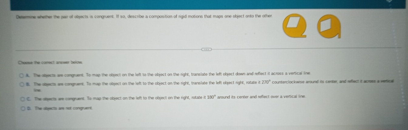 Determine whether the pair of objects is congruent. If so, describe a composition of rigid motions that maps one object onto the other.
Choose the correct answer below.
A. The objects are congruent. To map the object on the left to the object on the right, translate the left object down and reflect it across a vertical line
B. The objects are congruent. To map the object on the left to the object on the right, translate the left object right, rotate it270° counterclockwise around its center, and reflect it across a vertical
line:
C. The objects are congruent. To map the object on the left to the object on the right, rotate it 180° around its center and reflect over a vertical line.
D The objects are not congruent.