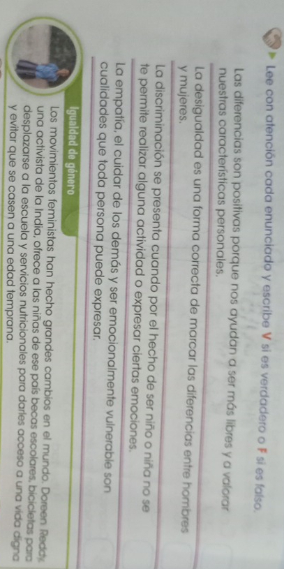 Lee con atención cada enunciado y escribe V si es verdadero o F si es falso. 
Las diferencias son positivas porque nos ayudan a ser más libres y a valorar 
nuestras características personales. 
La desigualdad es una forma correcta de marcar las diferencias entre hombres 
y mujeres. 
La discriminación se presenta cuando por el hecho de ser niño o niña no se 
te permite realizar alguna actividad o expresar ciertas emociones. 
La empatía, el cuidar de los demás y ser emocionalmente vulnerable son 
cualidades que toda persona puede expresar. 
Igualdad de género 
Los movimientos feministas han hecho grandes cambios en el mundo. Doreen Reddy 
una activista de la India, ofrece a las niñas de ese país becas escolares, bicicletas para 
desplazarse a la escuela y servicios nutricionales para darles acceso a una vida digna 
y evitar que se casen a una edad temprana.