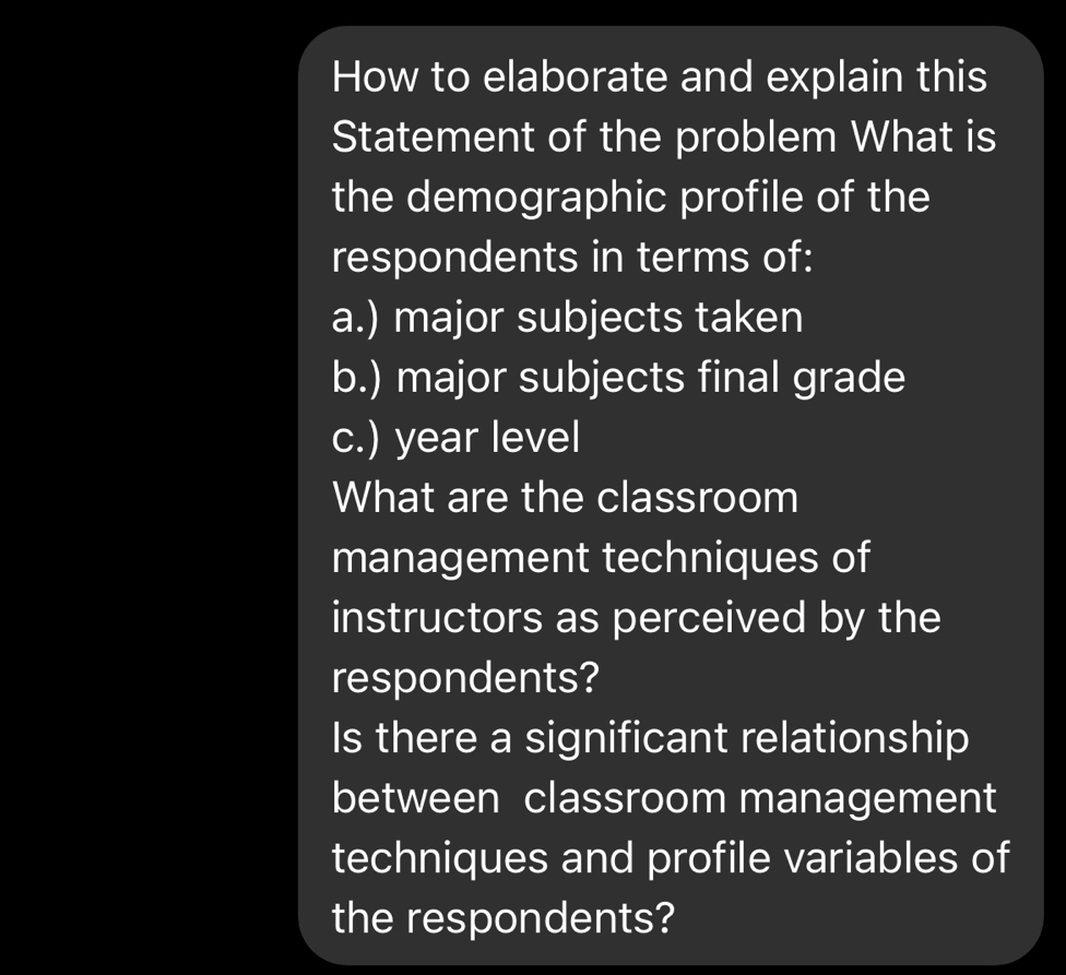 How to elaborate and explain this 
Statement of the problem What is 
the demographic profile of the 
respondents in terms of: 
a.) major subjects taken 
b.) major subjects final grade 
c.) year level 
What are the classroom 
management techniques of 
instructors as perceived by the 
respondents? 
Is there a significant relationship 
between classroom management 
techniques and profile variables of 
the respondents?