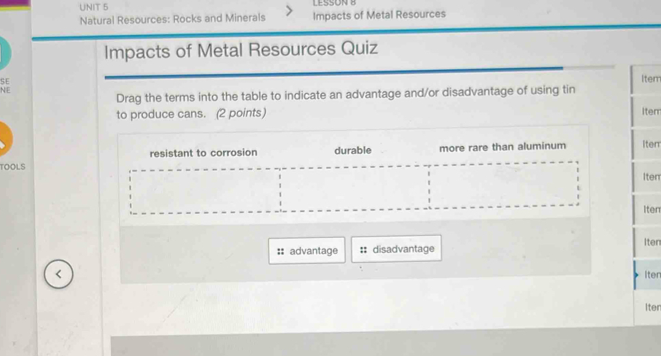 LESSON B
Natural Resources: Rocks and Minerals Impacts of Metal Resources
Impacts of Metal Resources Quiz
SE
Item
NE
Drag the terms into the table to indicate an advantage and/or disadvantage of using tin
to produce cans. (2 points) Item
resistant to corrosion durable
TOOLS more rare than aluminum Item
Item
Iten
Iten
advantage :: disadvantage
Iten
Iter