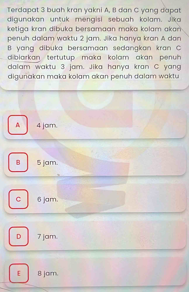 Terdapat 3 buah kran yakni A, B dan C yang dapat
digunakan untuk mengisi sebuah kolam. Jìka
ketiga kran dibuka bersamaan maka kolam akan.
penuh dalam waktu 2 jam. Jika hanya kran A dan
B yang dibuka bersamaan sedangkan kran C
dibiarkan tertutup maka kolam akan penuh 
dalam waktu 3 jam. Jika hanya kran C yang
digunakan maka kolam akan penuh dalam waktu
A 4 jam.
B 5 jam.
C 6 jam.
D 7 jam.
E 8 jam.