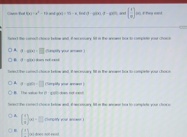 Given that f(x)=x^2-19 and g(x)=15-x :, find (f-g)(x), (f-g)(0) , and ( 1/9 )(x) , if they exist.
Select the correct choice below and, if necessary, fill in the answer box to complete your choice
A. (f-g)(x)=□ (Simplify your answer.)
B. (f-g)(x) does not exist
Sellect the correct choice bellow and, if necessary, fill in the answer box to complete your choice
A (f-g)(0)=□ (Simplify your answer )
B. The value for (t-g)(0) does not exist
Select the correct choice below and, if necessary, fill in the answer box to complele your choice
A. ( f/g )(x)=□ (Simplify your answer.)
B. [frac 1](x) does not exist.