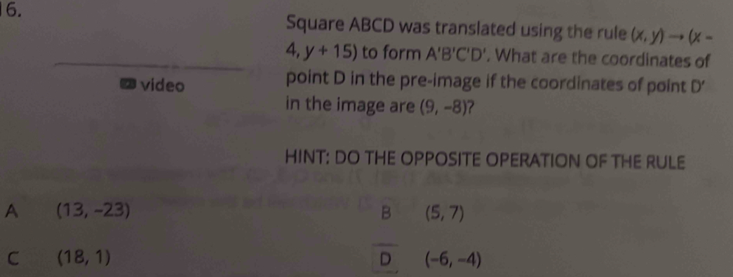 Square ABCD was translated using the rule (x,y)to (x-
4,y+15) to form A'B'C'D'. What are the coordinates of
point D in the pre-image if the coordinates of point
video D'
in the image are (9,-8)
HINT: DO THE OPPOSITE OPERATION OF THE RULE
A (13,-23)
B (5,7)
C (18,1)
overline D (-6,-4)