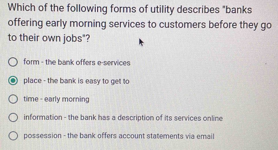 Which of the following forms of utility describes "banks
offering early morning services to customers before they go
to their own jobs"?
form - the bank offers e-services
place - the bank is easy to get to
time - early morning
information - the bank has a description of its services online
possession - the bank offers account statements via email