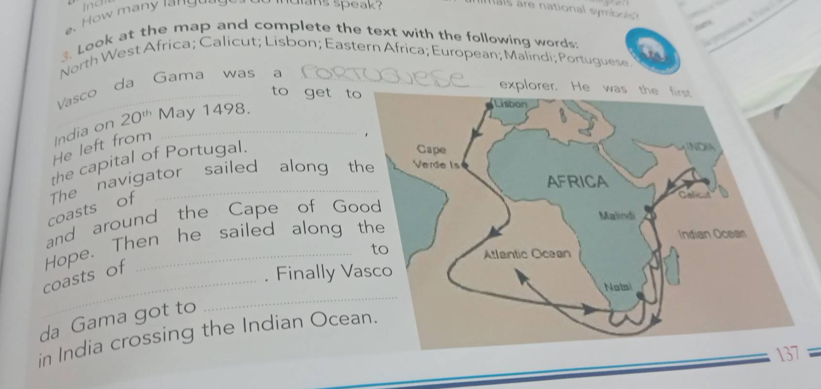 Inan 
e. How many langy 
muians speak? 
als are national symbols ? 
3. Look at the map and complete the text with the following words: 
a? 
North West Africa; Calicut; Lisbon; Eastern Africa; European; Malindi; Portuguese. 
Vasco da Gama was a 
to get to 
India on 20^(th) May 1498. 
He left from 
the capital of Portugal. 
The navigator sailed along t 
coasts of 
and around the Cape of Go 
Hope. Then he sailed along 
_ 
coasts of 
. Finally Va 
da Gama got to 
in India crossing the Indian Ocean.