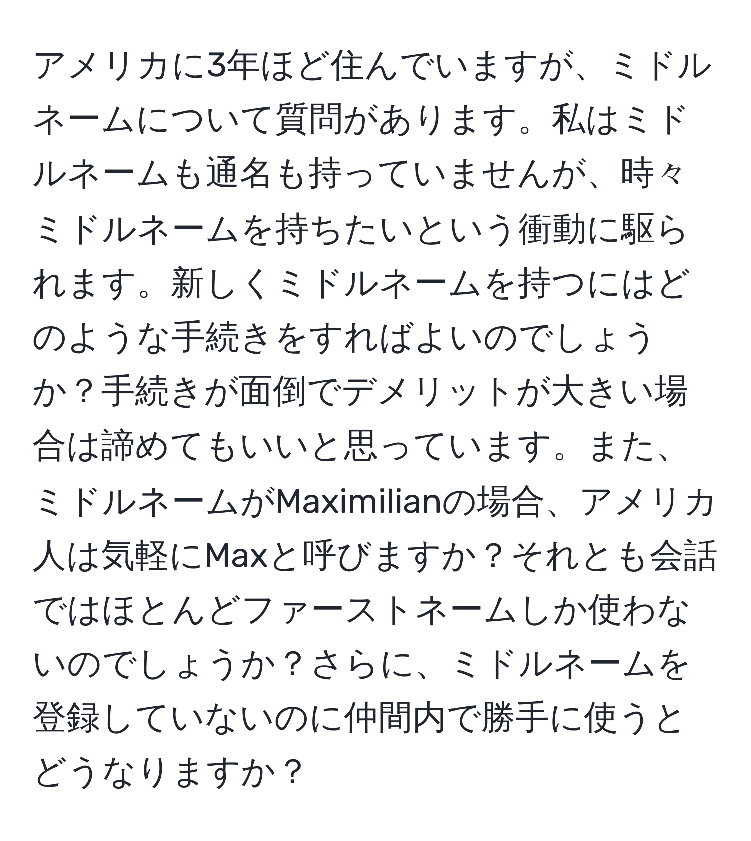 アメリカに3年ほど住んでいますが、ミドルネームについて質問があります。私はミドルネームも通名も持っていませんが、時々ミドルネームを持ちたいという衝動に駆られます。新しくミドルネームを持つにはどのような手続きをすればよいのでしょうか？手続きが面倒でデメリットが大きい場合は諦めてもいいと思っています。また、ミドルネームがMaximilianの場合、アメリカ人は気軽にMaxと呼びますか？それとも会話ではほとんどファーストネームしか使わないのでしょうか？さらに、ミドルネームを登録していないのに仲間内で勝手に使うとどうなりますか？