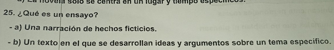 a novela soló se centra en un lugar y tiempó especico
25. ¿Qué es un ensayo?
- a) Una narración de hechos ficticios.
- b) Un texto en el que se desarrollan ideas y argumentos sobre un tema específico.