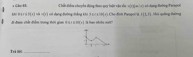 » Câu 65. Chất điểm chuyền động theo quy luật vận tốc v(t)(m/s) có dạng đường Parapol 
khi 0≤ t≤ 5(s) và v(t) có dạng đường thẳng khi 5≤ t≤ 10(s) Cho đỉnh Parapol là I(2,3). Hỏi quãng đường 
đi được chất điểm trong thời gian 0≤ t≤ 10(s) là bao nhiêu mét? 
Trã lời:_