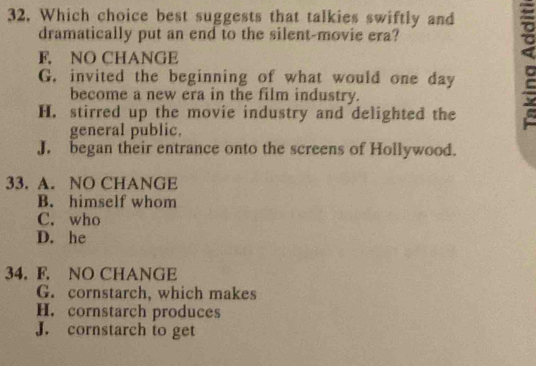 Which choice best suggests that talkies swiftly and
dramatically put an end to the silent-movie era?
F, NO CHANGE
G. invited the beginning of what would one day
become a new era in the film industry.
H. stirred up the movie industry and delighted the
general public.
J. began their entrance onto the screens of Hollywood.
33. A. NO CHANGE
B. himself whom
C. who
D. he
34. F. NO CHANGE
G. cornstarch, which makes
H. cornstarch produces
J. cornstarch to get