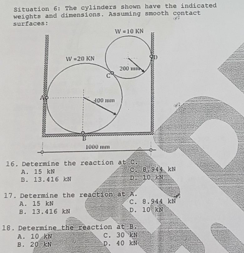 Situation 6: The cylinders shown have the indicated
weights and dimensions. Assuming smooth contact
surfaces:
16. Determine the reaction at C.
A. 15 kN C. 8.944 kN
B. 13.416 kN D. 10-kN
17. Determine the reaction at A.
A. 15 kN C. 8.944 kN
B. 13.416 kN D. 10 kN
18. Determine the reaction at B.
A. 10 kN C. 30 kN
B. 20=kN D. 40 kN