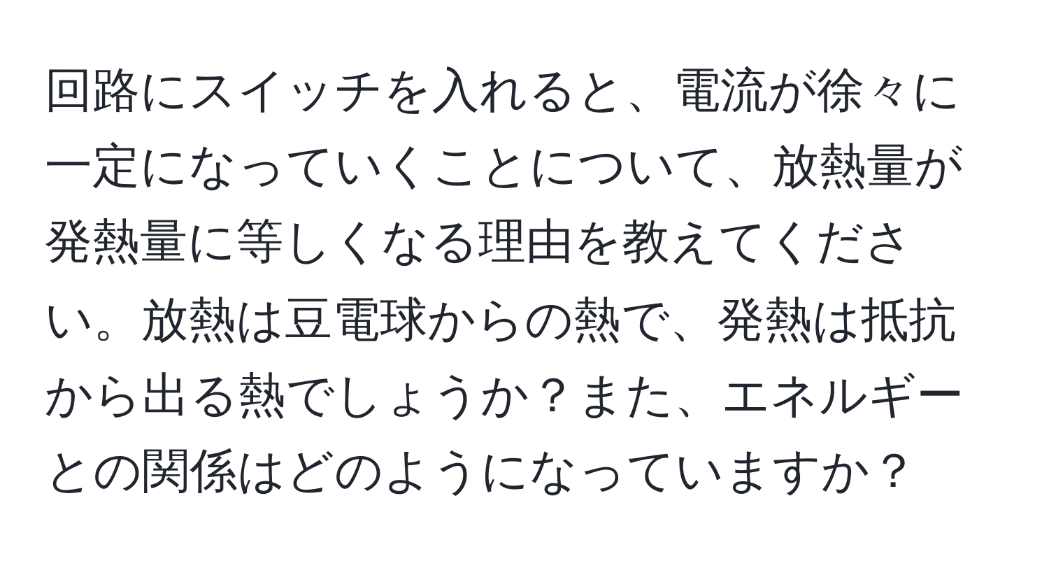 回路にスイッチを入れると、電流が徐々に一定になっていくことについて、放熱量が発熱量に等しくなる理由を教えてください。放熱は豆電球からの熱で、発熱は抵抗から出る熱でしょうか？また、エネルギーとの関係はどのようになっていますか？