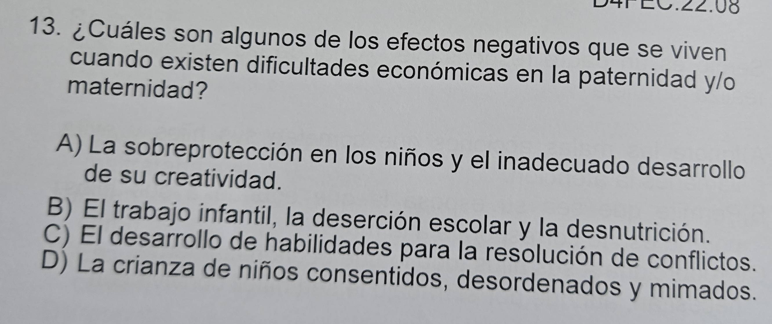 4P EC.22.08
13. ¿Cuáles son algunos de los efectos negativos que se viven
cuando existen dificultades económicas en la paternidad y/o
maternidad?
A) La sobreprotección en los niños y el inadecuado desarrollo
de su creatividad.
B) El trabajo infantil, la deserción escolar y la desnutrición.
C) El desarrollo de habilidades para la resolución de conflictos.
D) La crianza de niños consentidos, desordenados y mimados.