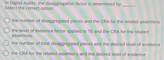 In Digital Audits, the disaggregation factor is determined by _.
Select the correct option.
the number of disaggregated pieces and the CRA for the related assertions
the level of evidence factor applied to TE and the CRA for the related
assertions
the number of total disaggregated pieces and the desired level of evidence
the CRA for the related assertions and the desired level of evidence