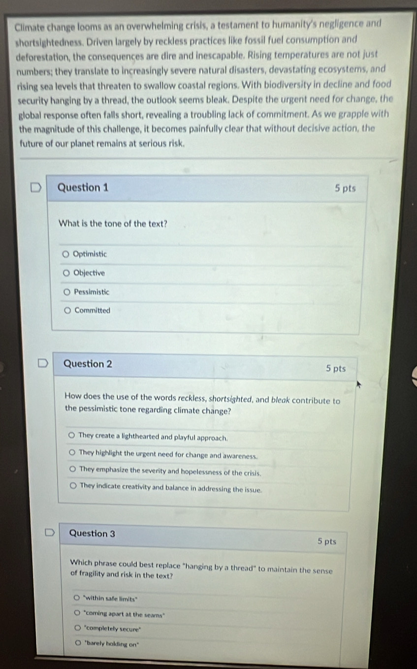 Climate change looms as an overwhelming crisis, a testament to humanity's negligence and
shortsightedness. Driven largely by reckless practices like fossil fuel consumption and
deforestation, the consequences are dire and inescapable. Rising temperatures are not just
numbers; they translate to increasingly severe natural disasters, devastating ecosysters, and
rising sea levels that threaten to swallow coastal regions. With biodiversity in decline and food
security hanging by a thread, the outlook seems bleak. Despite the urgent need for change, the
global response often falls short, revealing a troubling lack of commitment. As we grapple with
the magnitude of this challenge, it becomes painfully clear that without decisive action, the
future of our planet remains at serious risk.
Question 1 5 pts
What is the tone of the text?
Optimistic
Objective
Pessimistic
Committed
Question 2 5 pts
How does the use of the words reckless, shortsighted, and bleak contribute to
the pessimistic tone regarding climate change?
They create a lighthearted and playful approach.
They highlight the urgent need for change and awareness.
They emphasize the severity and hopelessness of the crisis.
They indicate creativity and balance in addressing the issue.
Question 3 5 pts
Which phrase could best replace "hanging by a thread" to maintain the sense
of fragility and risk in the text?
''within safe limits'
"coming apart at the seams"
"completely secure"
"barely holding on"