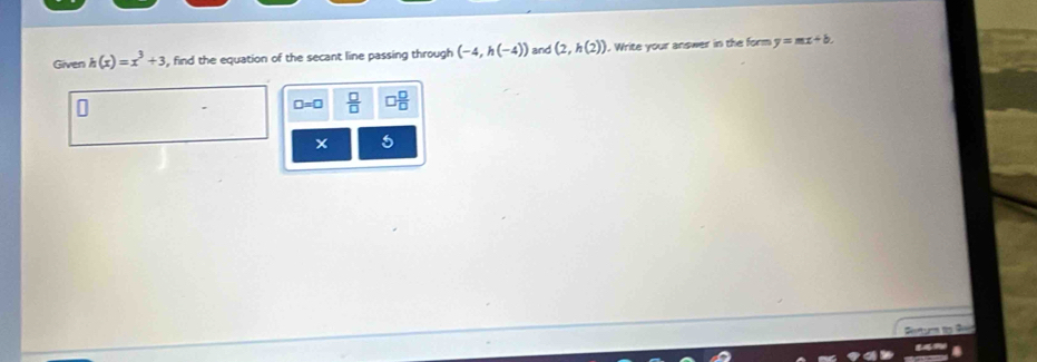 Given h(x)=x^3+3 , find the equation of the secant line passing through (-4,h(-4)) and (2,h(2)). Write your answer in the form y=mx+b.
□ =□  □ /□   □  □ /□  
5
Sotum ds G