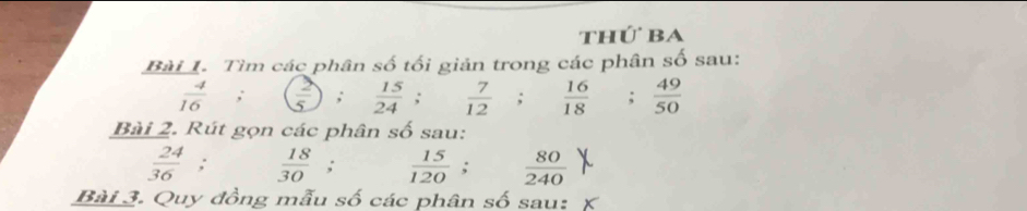 thứ ba 
Bài 1. Tìm các phân số tối giản trong các phân số sau:
 4/16  ,  2/5 ;  15/24   7/12 ;  16/18  : 49/50 
Bài 2. Rút gọn các phân số sau:
 24/36 ;  18/30 ;  15/120 ;  80/240 
Bài 3. Quy đồng mẫu số các phân số sau: