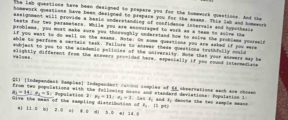 The lab questions have been designed to prepare you for the homework questions. And the
homework questions have been designed to prepare you for the exams. This lab and homework
assignment will provide a basic understanding of confidence intervals and hypothesis
tests for two parameters. While you are encouraged to work as a team to solve the
problems, you must make sure you thoroughly understand how to solve the problems yourself
if you want to do well on the exams. Note: On some questions you are asked if you were
able to perform a certain task. Failure to answer these questions truthfully could
subject to you to the academic policies of the university. Note that your answers may be
values.
slightly different from the answers provided here, especially if you round intermediate
Q1) [Independent Samples] Independent random samples of 64 observations each are cho sen mu _1=14; sigma _1=5 from two populations with the following means and standard deviations: Population 1:
; Population 2: mu _2=11; sigma _2=3. Let overline x_1 and overline x_2 denote the two sample means.
Give the mean of the sampling distribution of overline x_1. (1 pt)
a) 11.0 b) 2.0 c) 8.0 d) 5.0 e) 14.0