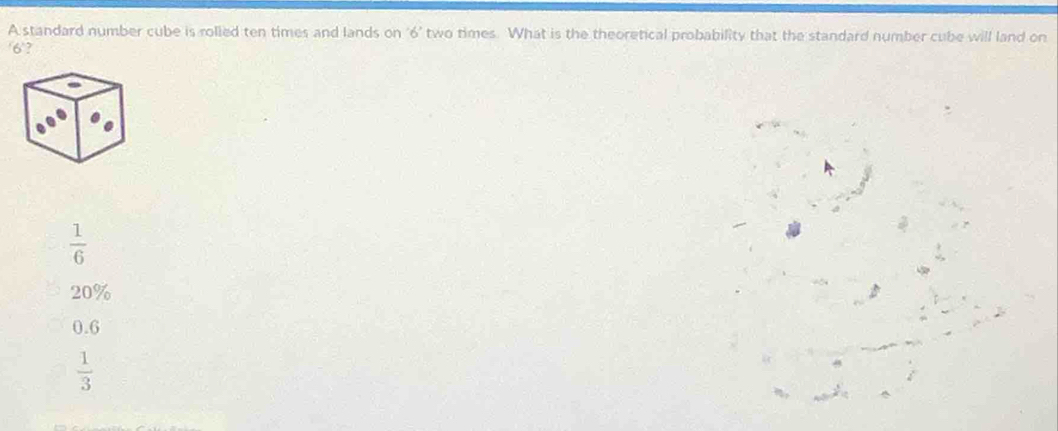 A standard number cube is rolled ten times and lands on ‘ 6 ’ two times. What is the theoretical probability that the standard number cube will land on
/6 '?
 1/6 
20%
0.6
 1/3 