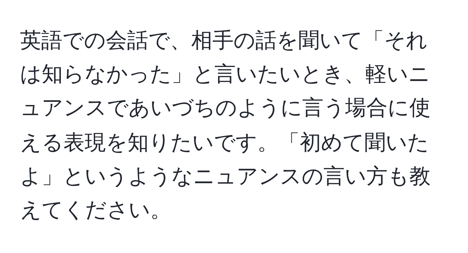 英語での会話で、相手の話を聞いて「それは知らなかった」と言いたいとき、軽いニュアンスであいづちのように言う場合に使える表現を知りたいです。「初めて聞いたよ」というようなニュアンスの言い方も教えてください。