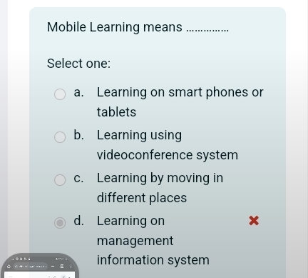 Mobile Learning means_
Select one:
a. Learning on smart phones or
tablets
b. Learning using
videoconference system
c. Learning by moving in
different places
d. Learning on x
management
information system