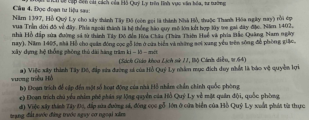 Tìrch dể cập đến cải cách của Hồ Quý Ly trên lĩnh vực văn hóa, tư tưởng
Câu 4. Đọc đoạn tư liệu sau:
Năm 1397, Hồ Quý Ly cho xây thành Tây Đô (còn gọi là thành Nhà Hồ, thuộc Thanh Hóa ngày nay) rồi ép
vua Trần dời đô về đây. Phía ngoài thành là hệ thống hào quy mô lớn kết hợp lũy tre gai dày đặc. Năm 1402,
nhà Hồ đắp sửa đường sá từ thành Tây Đô đến Hóa Châu (Thừa Thiên Huế và phía Bắc Quảng Nam ngày
nay). Năm 1405, nhà Hồ cho quân đóng cọc gỗ lớn ở cửa biển và những nơi xung yếu trên sông để phòng giặc,
xây dựng hệ thống phòng thủ dài hàng trăm ki - lô - mét
(Sách Giáo khoa Lịch sử 11, Bộ Cánh diều, tr. 64)
a) Việc xây thành Tây Đô, đắp sửa đường sá của Hồ Quý Ly nhằm mục đích duy nhất là bảo vệ quyền lợi
vương triều Hồ
b) Đoạn trích đế cập đến một số hoạt động của nhà Hồ nhằm chấn chinh quốc phòng
c) Đoạn trích chủ yếu nhằm phê phán sự lộng quyền của Hồ Quý Ly về mặt quân đội, quốc phòng
d) Việc xây thành Tây Đô, đắp sửa đường sá, đóng cọc gỗ lớn ở cửa biển của Hồ Quý Ly xuất phát từ thực
trạng đất nước đứng trước nguy cơ ngoại xâm