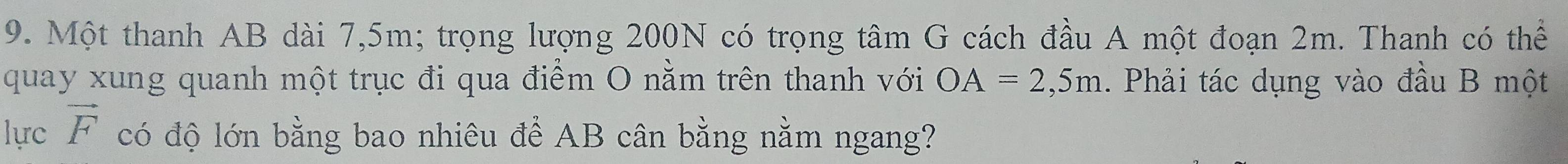 Một thanh AB dài 7,5m; trọng lượng 200N có trọng tâm G cách đầu A một đoạn 2m. Thanh có thể 
quay xung quanh một trục đi qua điểm O nằm trên thanh với OA=2,5m. Phải tác dụng vào đầu B một 
lực vector F có độ lớn bằng bao nhiêu để AB cân bằng nằm ngang?