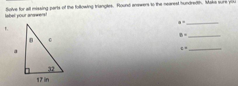 Solve for all missing parts of the following triangles. Round answers to the nearest hundredth. Make sure you 
label your answers!
a= _ 
1、
B= _
c= _