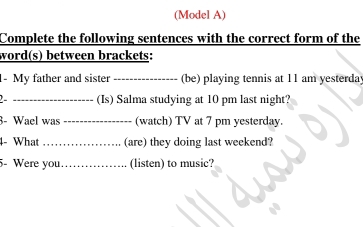 (Model A) 
Complete the following sentences with the correct form of the 
word(s) between brackets: 
- My father and sister _(be) playing tennis at 11 am yesterday 
_(Is) Salma studying at 10 pm last night? 
3- Wael was _(watch) TV at 7 pm yesterday. 
4- What _(are) they doing last weekend? 
5- Were you._ (listen) to music?