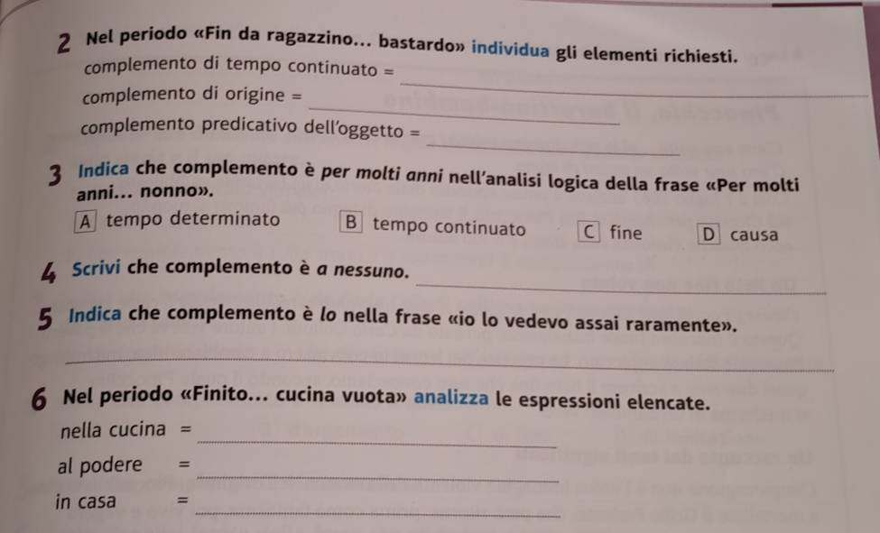 Nel periodo «Fìn da ragazzino... bastardo» individua gli elementi richiesti.
_
complemento di tempo continuato =
_
complemento di origine =
_
complemento predicativo dell’oggetto =
3 Indica che complemento è per molti anni nell’analisi logica della frase «Per molti
anni... nonno».
A tempo determinato B tempo continuato C fine D causa
_
Scrivi che complemento è a nessuno.
a Indica che complemento è lo nella frase «io lo vedevo assai raramente».
_
6 Nel periodo «Finito... cucina vuota» analizza le espressioni elencate.
_
nella cucina =
_
al podere =
_
in casa =