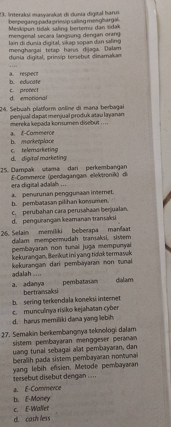 Interaksi masyarakat di dunia digital harus
berpegang pada prinsip saling menghargai.
Meskipun tidak saling bertemu dan tidak
mengenal secara langsung dengan orang
lain di dunia digital, sikap sopan dan saling
menghargai tetap harus dijaga. Dalam
dunia digital, prinsip tersebut dinamakan
a. respect
b. educate
c. protect
d. emotional
24. Sebuah platform online di mana berbagai
penjual dapat menjual produk atau layanan
mereka kepada konsumen disebut ....
a. E-Commerce
b. marketplace
c. telemarketing
d. digital marketing
25. Dampak utama dari perkembangan
E-Commerce (perdagangan elektronik) di
era digital adalah ...
a. penurunan penggunaan internet.
b. pembatasan pilihan konsumen.
c. perubahan cara perusahaan berjualan.
d. pengurangan keamanan transaksi
26. Selain memiliki beberapa manfaat
dalam mempermudah transaksi, sistem
pembayaran non tunai juga mempunyai
kekurangan, Berikut ini yang tidak termasuk
kekurangan dari pembayaran non tunai
adalah ....
a. adanya pembatasan dalam
bertransaksi
b. sering terkendala koneksi internet
c. munculnya risiko kejahatan cyber
d. harus memiliki dana yang lebih
27. Semakin berkembangnya teknologi dalam
sistem pembayaran menggeser peranan
uang tunai sebagai alat pembayaran, dan
beralih pada sistem pembayaran nontunai
yang lebih efsien. Metode pembayaran
tersebut disebut dengan ...
a. E-Commerce
b. E-Money
c. E-Wallet
d. cash less