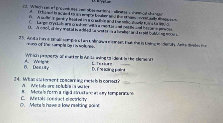 D. Krypton
22. Which set of procedures and observations indicates a chemical change?
A. Ethanol is added to an empty beaker and the ethanol eventually disappears.
B. A solid is gently heated in a crucible and the solid slowly turns to liquid.
C. Large crystals are crushed with a mortar and pestle and become powder.
D. A cool, shiny metal is added to water in a beaker and rapid bubbling occurs.
23. Anita has a small sample of an unknown element that she is trying to identify. Anita divides the
mass of the sample by its volume.
Which property of matter is Anita using to identify the element?
A. Weight C. Texture
B. Density D. Freezing point
24. What statement concerning metals is correct?_
A. Metals are soluble in water
B. Metals form a rigid structure at any temperature
C. Metals conduct electricity
D. Metals have a low melting point